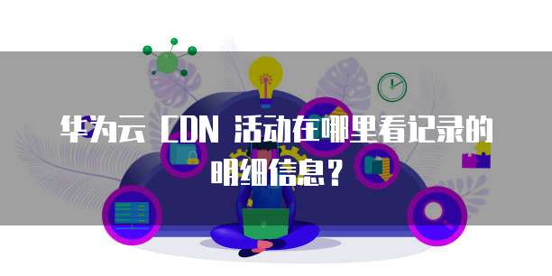 华为云 CDN 活动在哪里看记录的明细信息?