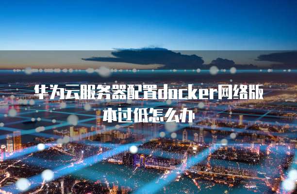 华为云服务器配置docker网络版本过低怎么办