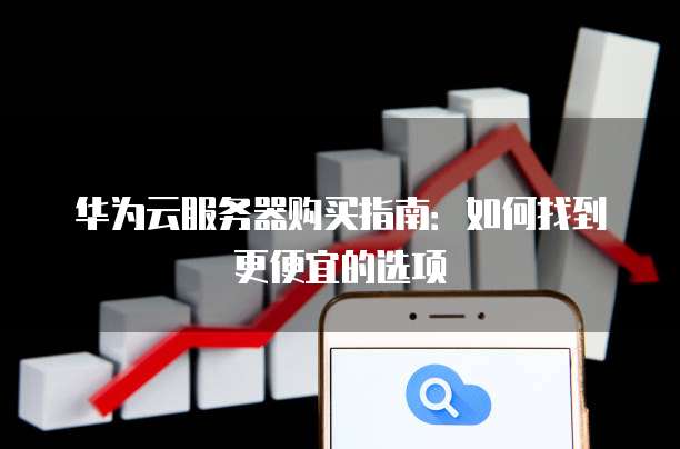 华为云服务器购买指南:如何找到更便宜的选项