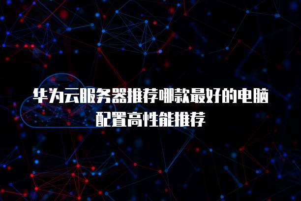 华为云服务器推荐哪款最好的电脑配置高性能推荐