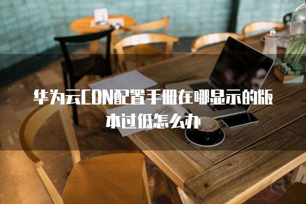 华为云CDN配置手册在哪显示的版本过低怎么办