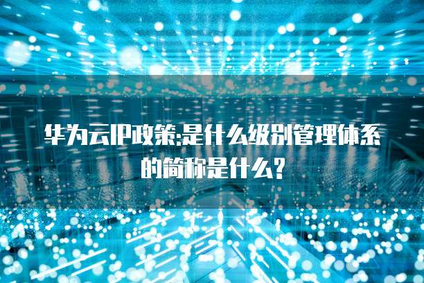华为云IP政策:是什么级别管理体系的简称是什么?