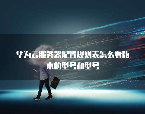 华为云服务器配置规则表怎么看版本的型号和型号
