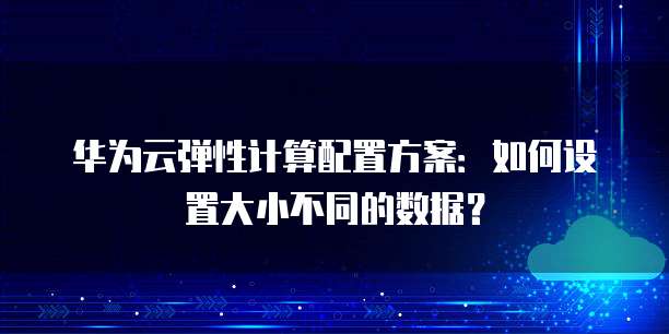 华为云弹性计算配置方案:如何设置大小不同的数据?