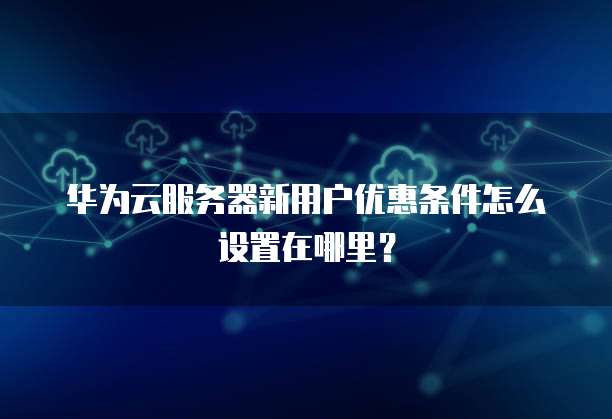 华为云服务器新用户优惠条件怎么设置在哪里?