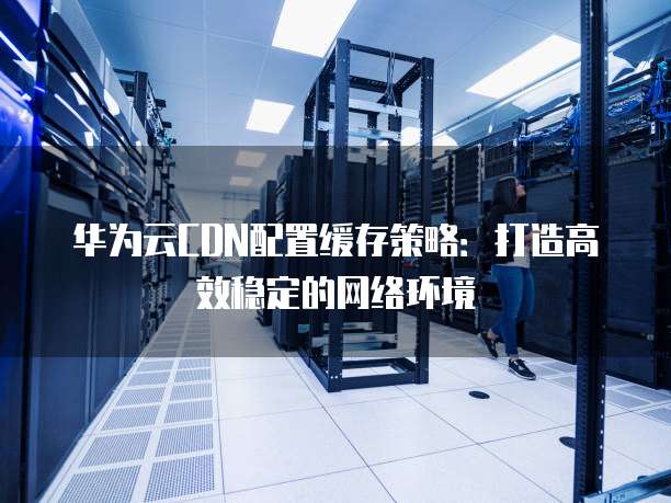 华为云CDN配置缓存策略:打造高效稳定的网络环境