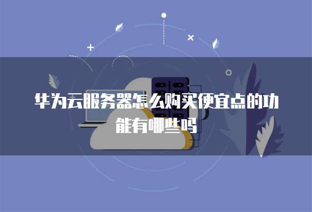 华为云服务器怎么购买便宜点的功能有哪些吗