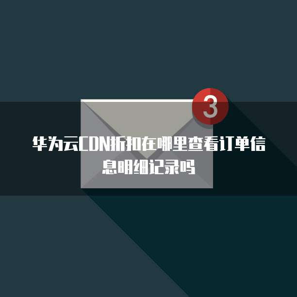 华为云CDN折扣在哪里查看订单信息明细记录吗