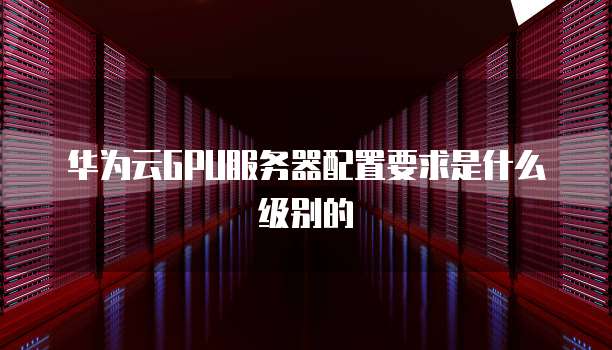 华为云GPU服务器配置要求是什么级别的