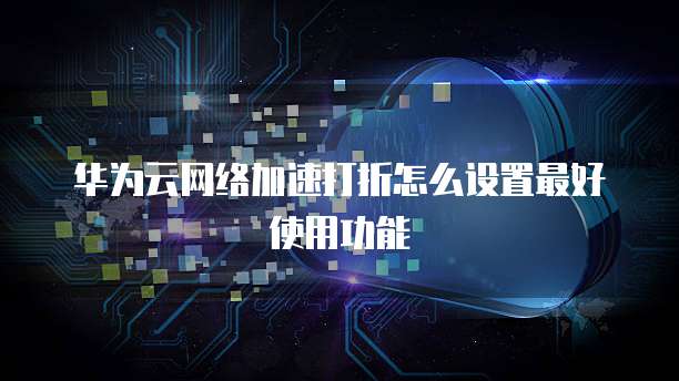 华为云网络加速打折怎么设置最好使用功能