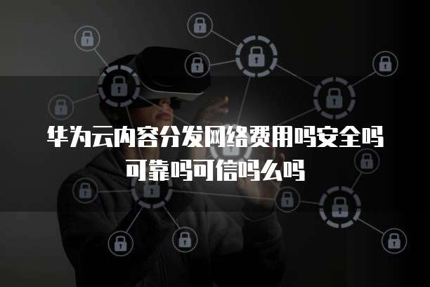 华为云内容分发网络费用吗安全吗可靠吗可信吗么吗