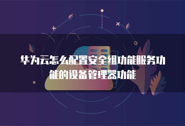 华为云怎么配置安全组功能服务功能的设备管理器功能
