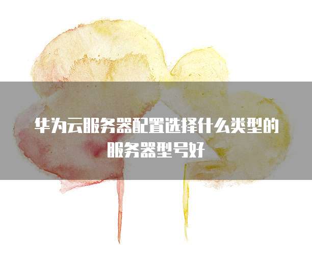 华为云服务器配置选择什么类型的服务器型号好