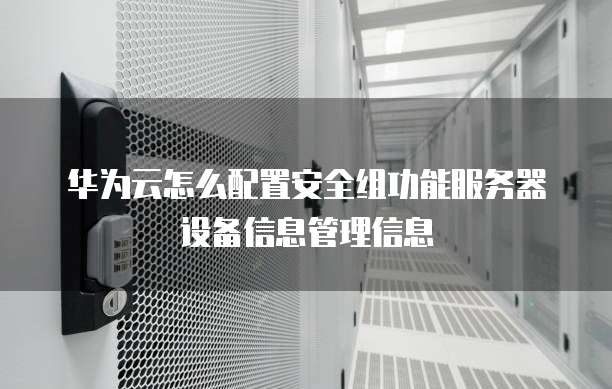 华为云怎么配置安全组功能服务器设备信息管理信息