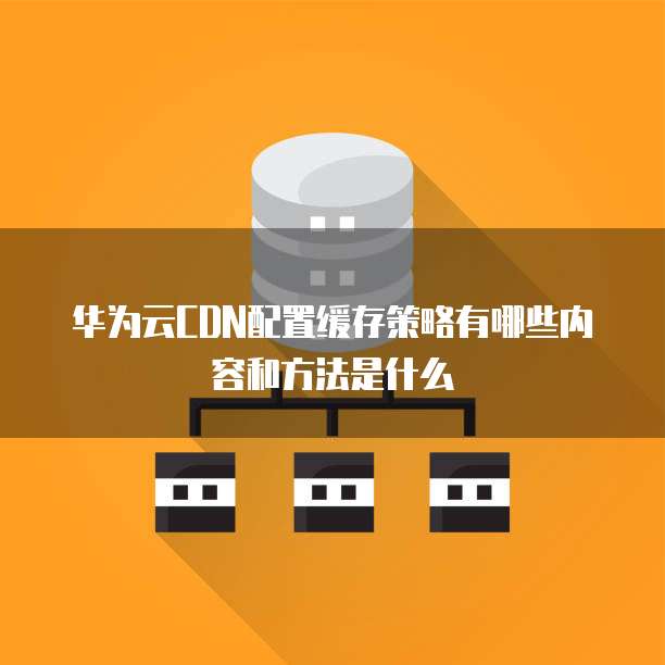 华为云CDN配置缓存策略有哪些内容和方法是什么