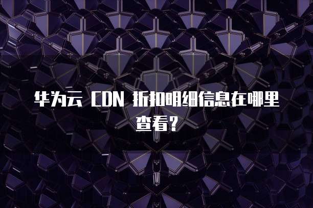 华为云 CDN 折扣明细信息在哪里查看？