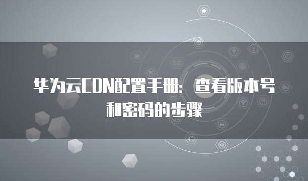 华为云CDN配置手册:查看版本号和密码的步骤