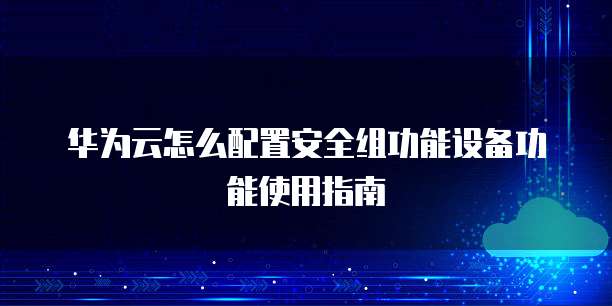 华为云怎么配置安全组功能设备功能使用指南