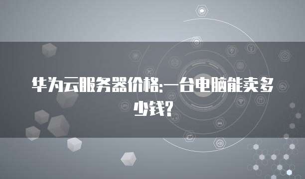 华为云服务器价格:一台电脑能卖多少钱?