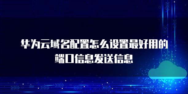 华为云域名配置怎么设置最好用的端口信息发送信息