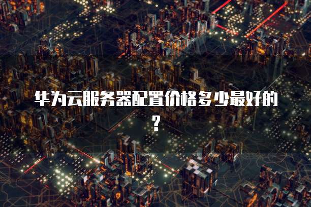 华为云服务器配置价格多少最好的?