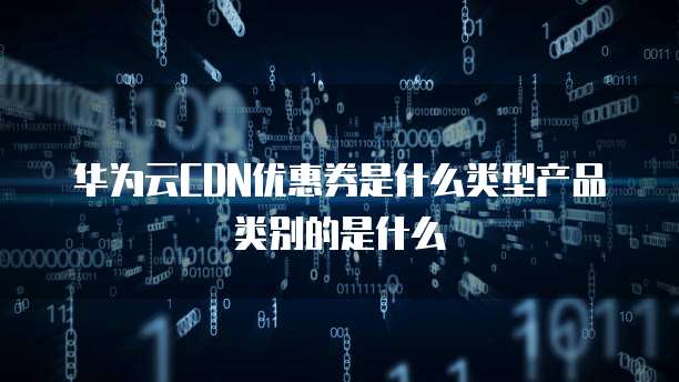 华为云CDN优惠券是什么类型产品类别的是什么