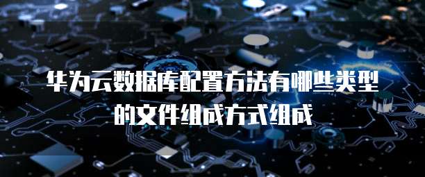 华为云数据库配置方法有哪些类型的文件组成方式组成