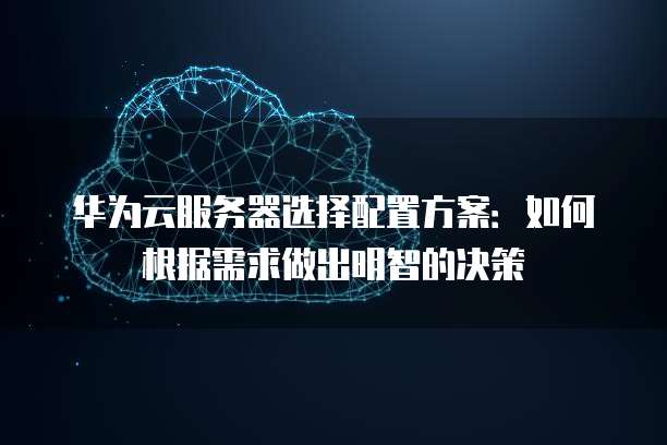 华为云服务器选择配置方案:如何根据需求做出明智的决策