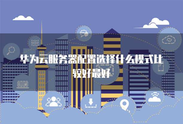 华为云服务器配置选择什么模式比较好最好