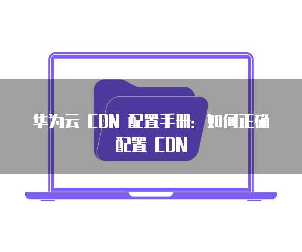 华为云 CDN 配置手册：如何正确配置 CDN