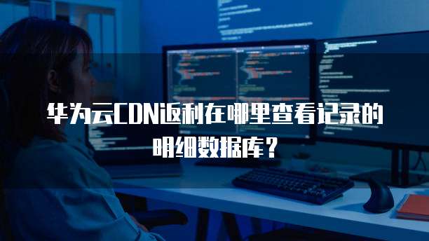 华为云CDN返利在哪里查看记录的明细数据库？
