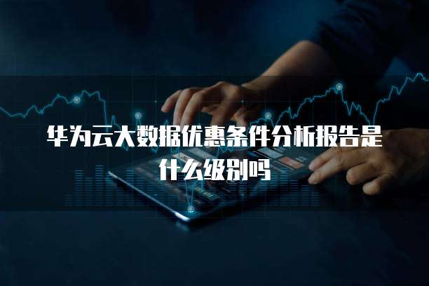华为云大数据优惠条件分析报告是什么级别吗
