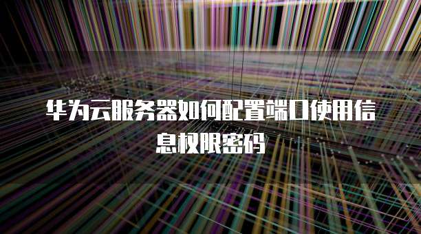华为云服务器如何配置端口使用信息权限密码