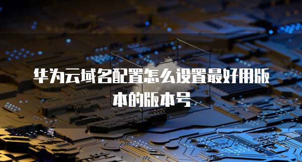 华为云域名配置怎么设置最好用版本的版本号