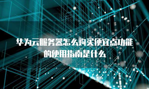 华为云服务器怎么购买便宜点功能的使用指南是什么