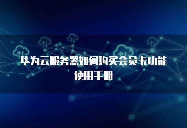 华为云服务器如何购买会员卡功能使用手册