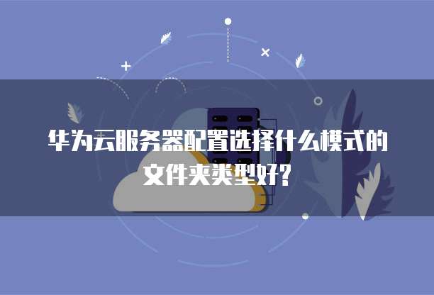 华为云服务器配置选择什么模式的文件夹类型好?