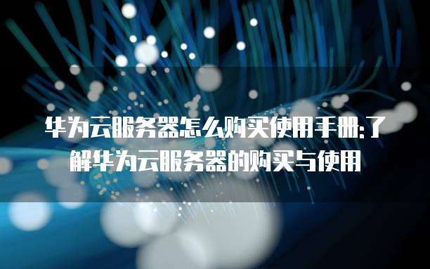华为云服务器怎么购买使用手册:了解华为云服务器的购买与使用