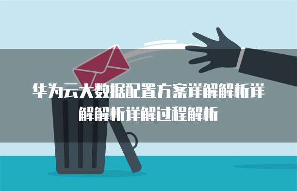 华为云大数据配置方案详解解析详解解析详解过程解析