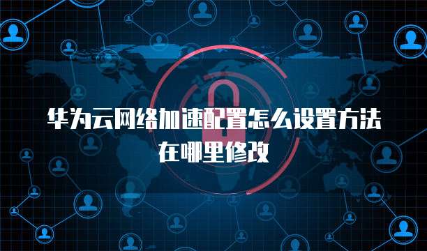 华为云网络加速配置怎么设置方法在哪里修改
