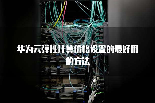 华为云弹性计算价格设置的最好用的方法