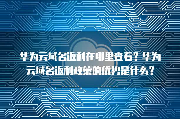 华为云域名返利在哪里查看?华为云域名返利政策的优势是什么?