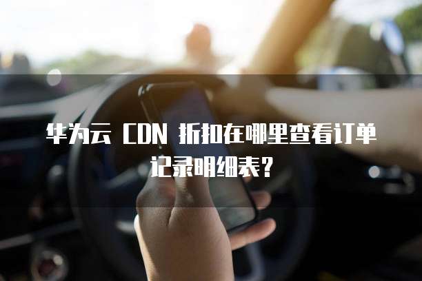 华为云 CDN 折扣在哪里查看订单记录明细表?