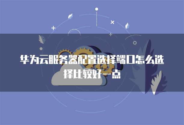 华为云服务器配置选择端口怎么选择比较好一点