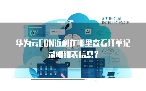 华为云CDN返利在哪里查看订单记录明细表信息?