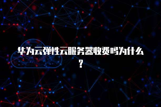 华为云弹性云服务器收费吗为什么?