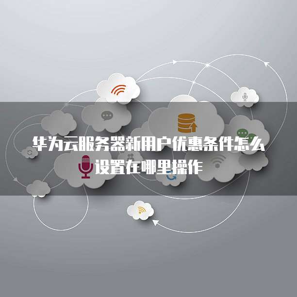 华为云服务器新用户优惠条件怎么设置在哪里操作