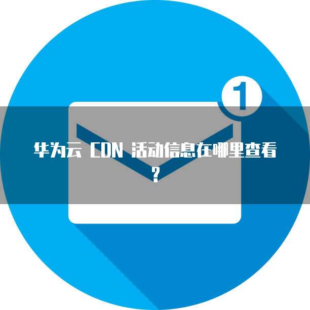 华为云 CDN 活动信息在哪里查看?