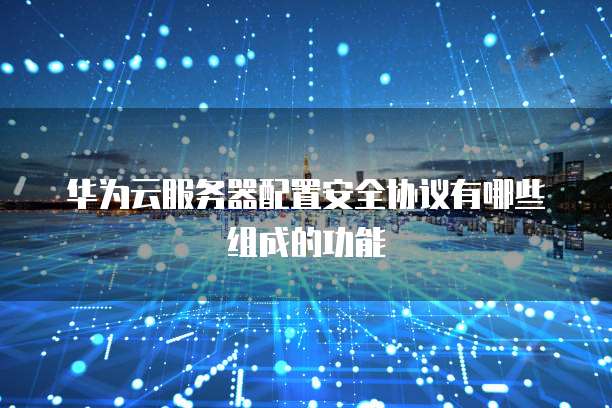 华为云服务器配置安全协议有哪些组成的功能