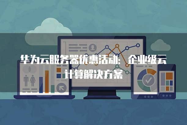 华为云服务器优惠活动:企业级云计算解决方案